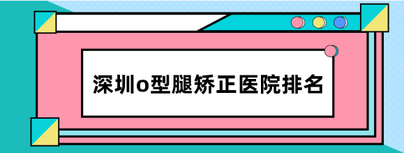 深圳o型腿矫正医院排名：这8家矫正罗圈腿正规，不动骨