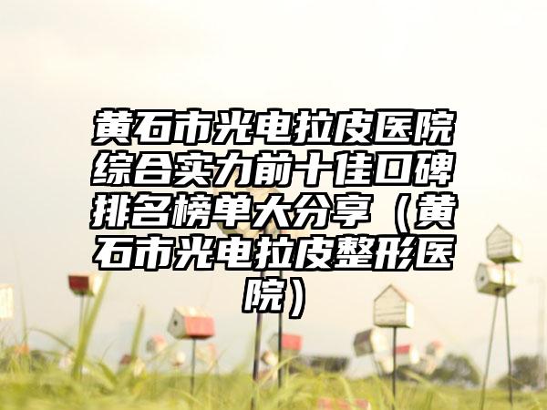 黄石市光电拉皮医院综合实力前十佳口碑排名榜单大分享（黄石市光电拉皮整形医院）