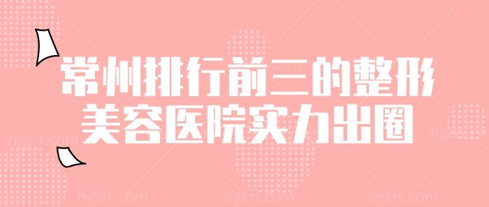 常州排行前三的整形美容医院实力出圈！双眼皮、小翘鼻、v脸塑形包你变靓！