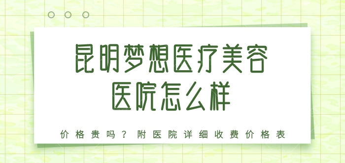 昆明梦想医疗美容医院怎么样，价格贵吗？医院详细收费价格表提前知晓