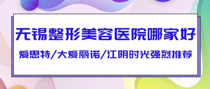 无锡整形美容医院哪家好?爱思特/大爱丽诺/江阴时光强烈推荐!