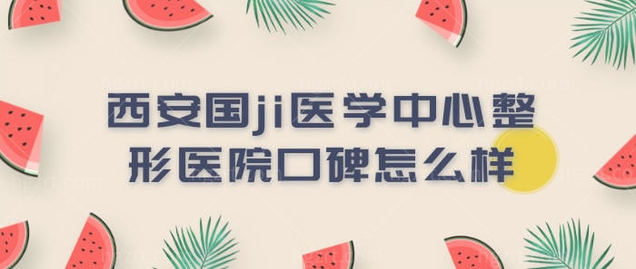 西安国ji医学中心整形医院口碑怎么样