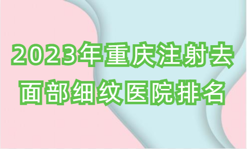 2023年重庆注射去面部细纹医院排名，以及常见问题