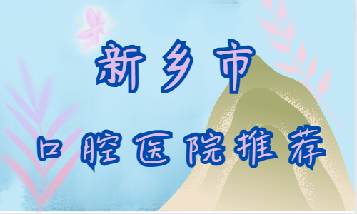 新乡市口腔医院推荐：这四家都是靠谱的！戳进来速览！