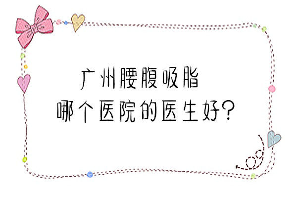 广州腰腹吸脂哪个医院的医生好？这些广州吸脂有名的医生了解一下