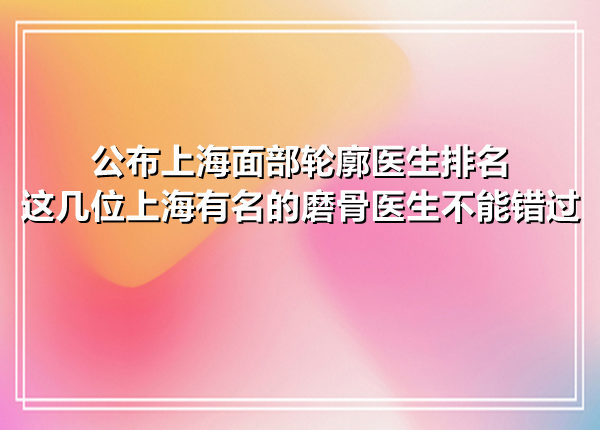 公布上海面部轮廓医生排名，这几位上海有名的磨骨医生不能错过
