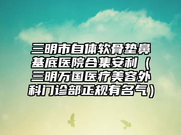 三明市自体软骨垫鼻基底医院合集安利