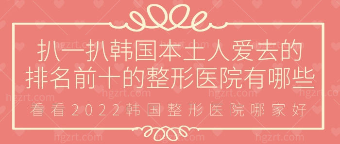 扒一扒韩国本土人爱去的排名前十的整形医院有哪些，2023韩国整形医院哪家好