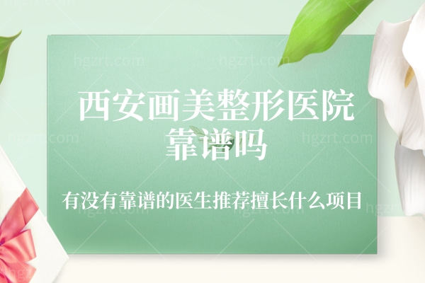 西安画美整形医院靠谱吗,有没有靠谱的医生推荐擅长什么项目