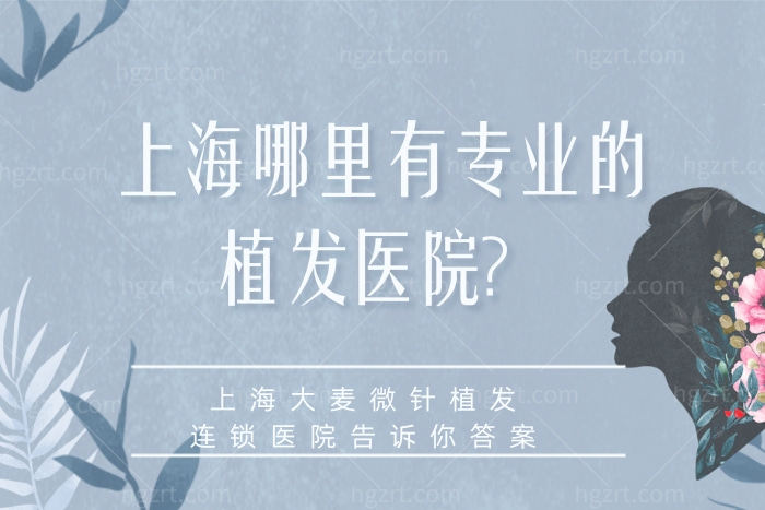 上海哪里有专业的植发医院？上海大麦微针植发连锁医院告诉你答案