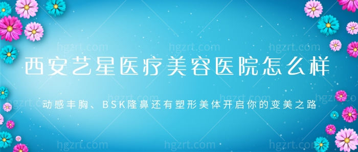 西安艺星医疗美容医院怎么样？动感丰胸、BSK隆鼻等启你的变美之路！