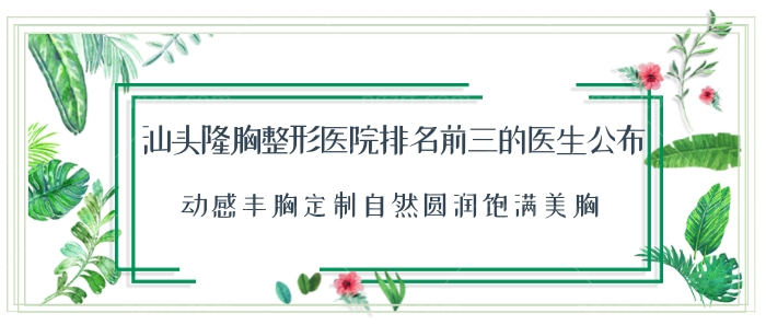 汕头隆胸整形医院排名前三的医生公布！定制自然圆润饱满美胸！