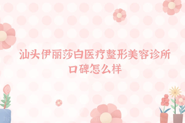 汕头伊丽莎白医疗整形美容诊所整形项目收费标准价目表,口碑怎么样