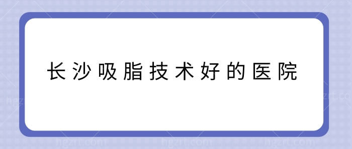 长沙吸脂技术好的医院知晓？看长沙各个整形医院吸脂技术