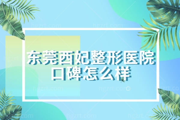 东莞西妃整形美容医院口碑怎么样,收费标准价格表超新超全