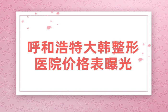 呼和浩特大韩整形医院价格表曝光,含眼部/鼻部/胸部费用