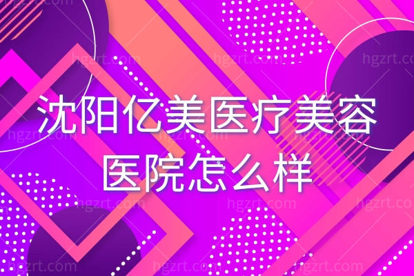 沈阳亿美医疗美容医院怎么样,医院热门项目大全收费贵吗