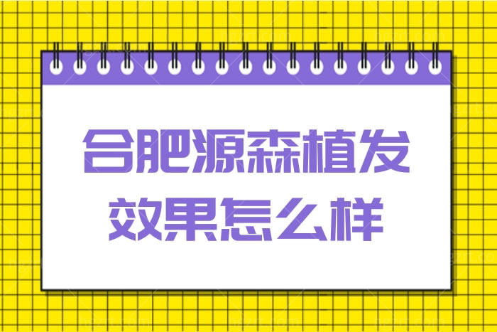 合肥源森植发效果怎么样?网友说植发靠谱摆脱秃顶