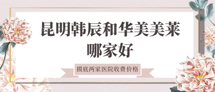 昆明韩辰和华美美莱哪家好，摸底两家医院价格表
