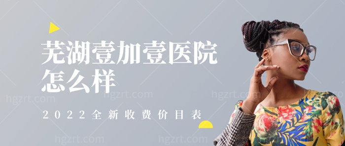 芜湖壹加壹医院怎么样，正规吗？2023全新收费价目表来助你