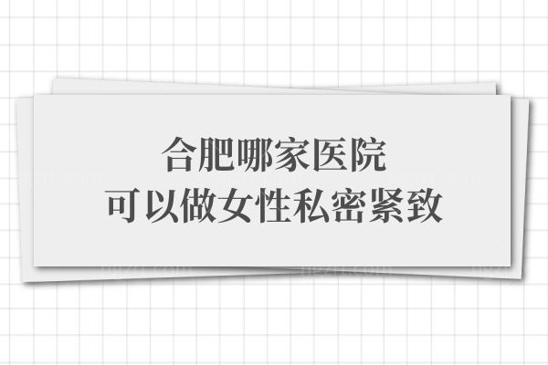 合肥哪家医院可以做女性私密紧致,这三家医院隐私保护好