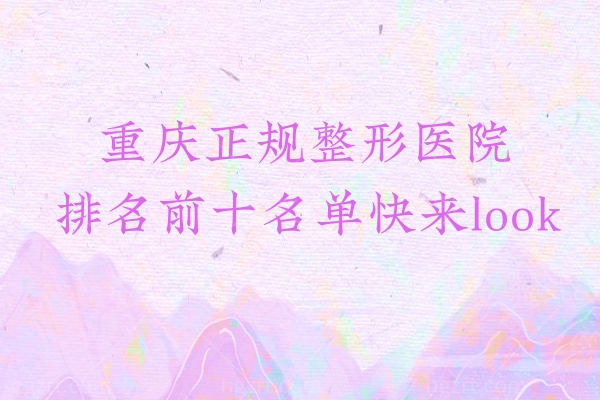 重庆正规整形医院排名前十名单快来look,看完这篇你就入门了