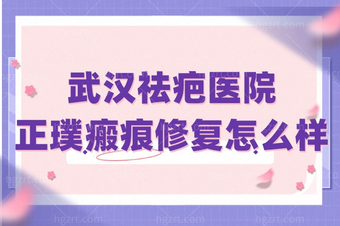 武汉祛疤医院排行中的正璞瘢痕修复医院 看完评价挺靠谱