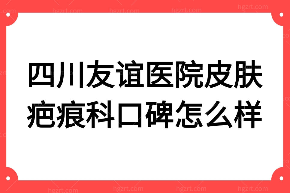 四川友谊医院皮肤疤痕科口碑怎么样?疤痕去无踪顾客都说好