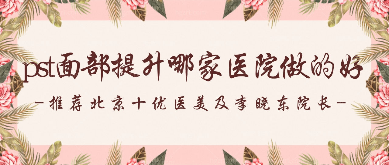 pst面部提升哪家医院做的好?推荐北京十优医美及李晓东院长