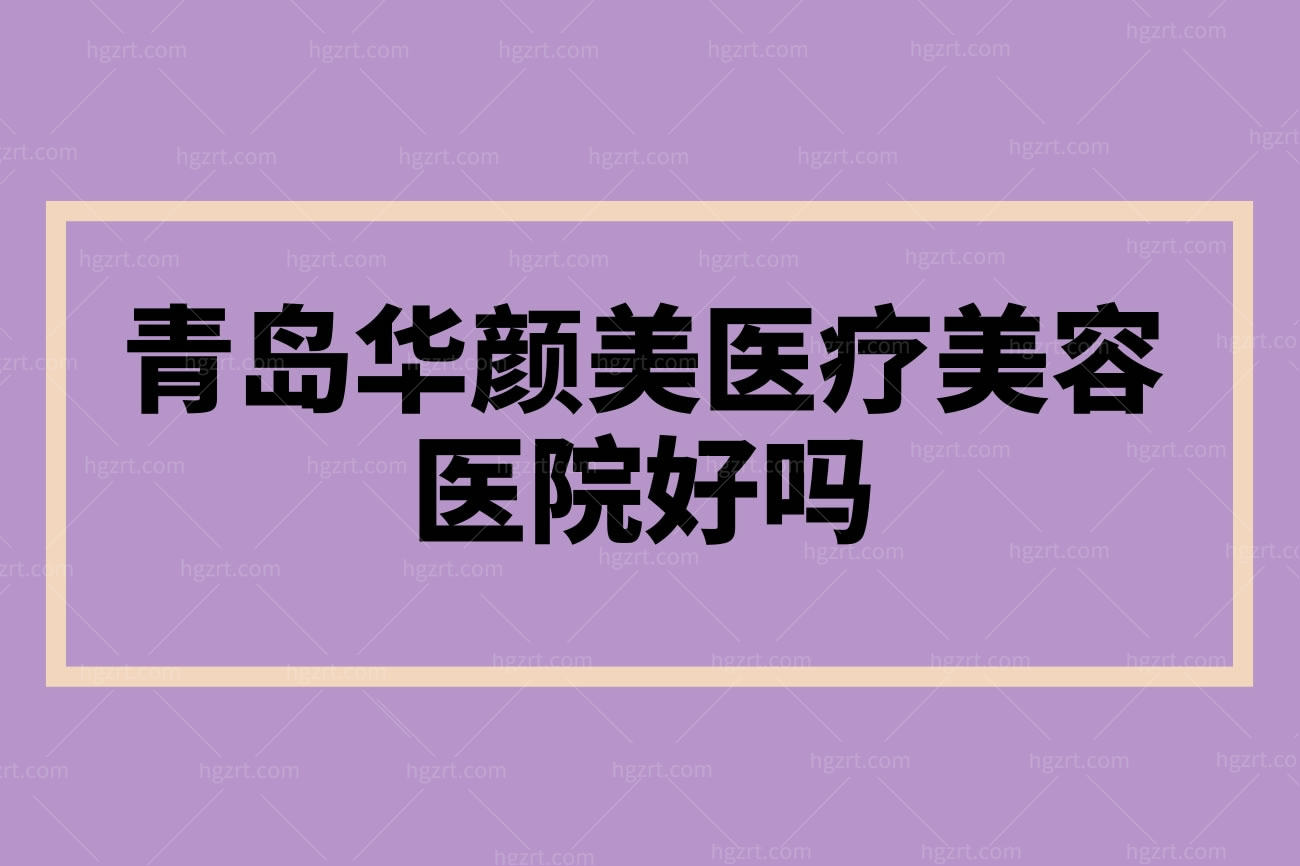 青岛华颜美医疗美容医院好吗,医院地址擅长项目口碑评价