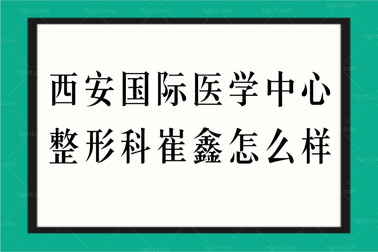 西安国际医学中心整形科崔鑫医生怎么样？擅长项目多吗？