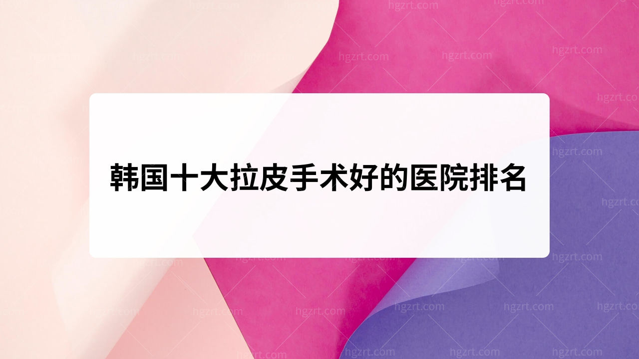 韩国十大拉皮手术好的医院排名！口碑靠谱的医院！